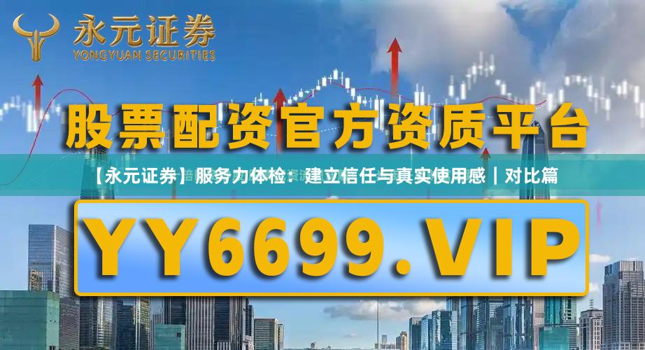 【永元证券】服务力体检：建立信任与真实使用感｜对比篇