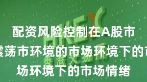 配资风险控制在A股市场面对震荡市环境的市场环境下的市场情绪