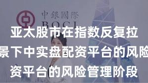 亚太股市在指数反复拉锯阶段背景下中实盘配资平台的风险管理阶段