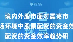 境内外股市面对震荡市环境的市场环境中股票配资的资金效率趋势研