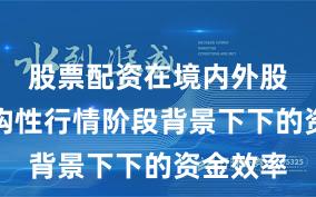 股票配资在境内外股市在结构性行情阶段背景下下的资金效率