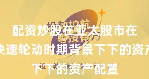 配资炒股在亚太股市在热点快速轮动时期背景下下的资产配置